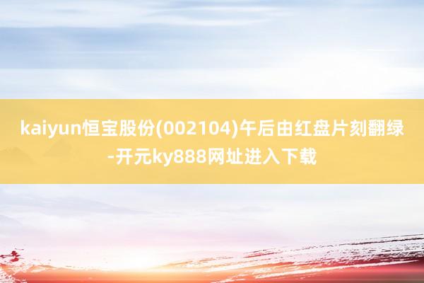 kaiyun恒宝股份(002104)午后由红盘片刻翻绿-开元ky888网址进入下载