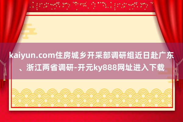 kaiyun.com住房城乡开采部调研组近日赴广东、浙江两省调研-开元ky888网址进入下载