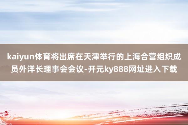 kaiyun体育将出席在天津举行的上海合营组织成员外洋长理事会会议-开元ky888网址进入下载