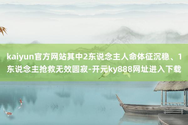 kaiyun官方网站其中2东说念主人命体征沉稳、1东说念主抢救无效圆寂-开元ky888网址进入下载