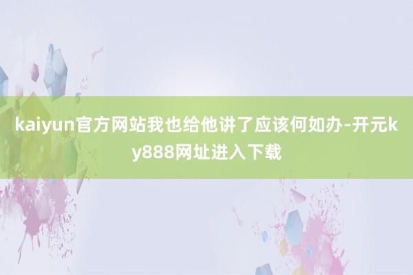 kaiyun官方网站我也给他讲了应该何如办-开元ky888网址进入下载