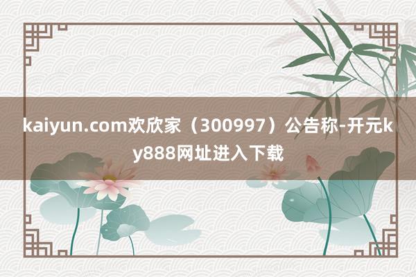 kaiyun.com欢欣家（300997）公告称-开元ky888网址进入下载