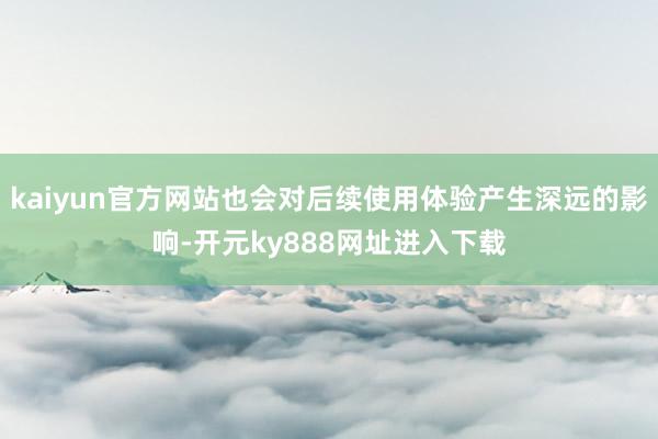 kaiyun官方网站也会对后续使用体验产生深远的影响-开元ky888网址进入下载