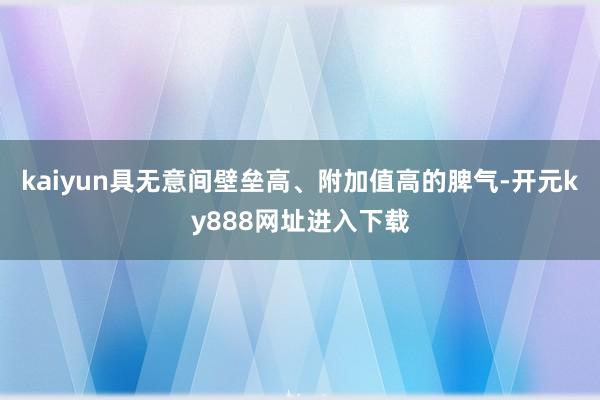 kaiyun具无意间壁垒高、附加值高的脾气-开元ky888网址进入下载