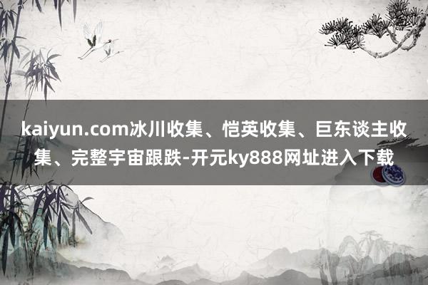 kaiyun.com冰川收集、恺英收集、巨东谈主收集、完整宇宙跟跌-开元ky888网址进入下载