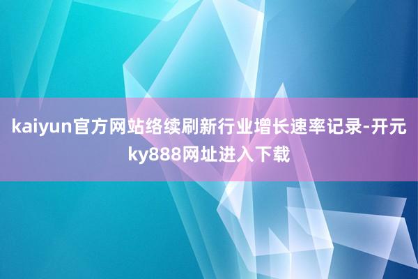 kaiyun官方网站络续刷新行业增长速率记录-开元ky888网址进入下载