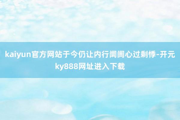 kaiyun官方网站于今仍让内行阛阓心过剩悸-开元ky888网址进入下载
