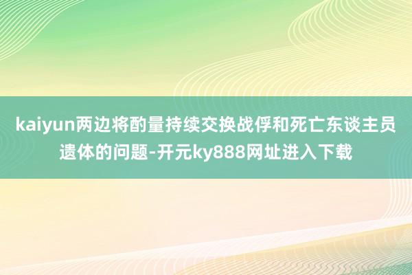 kaiyun两边将酌量持续交换战俘和死亡东谈主员遗体的问题-开元ky888网址进入下载