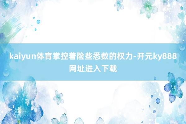 kaiyun体育掌控着险些悉数的权力-开元ky888网址进入下载