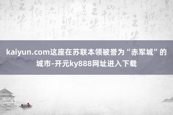 kaiyun.com这座在苏联本领被誉为“赤军城”的城市-开元ky888网址进入下载