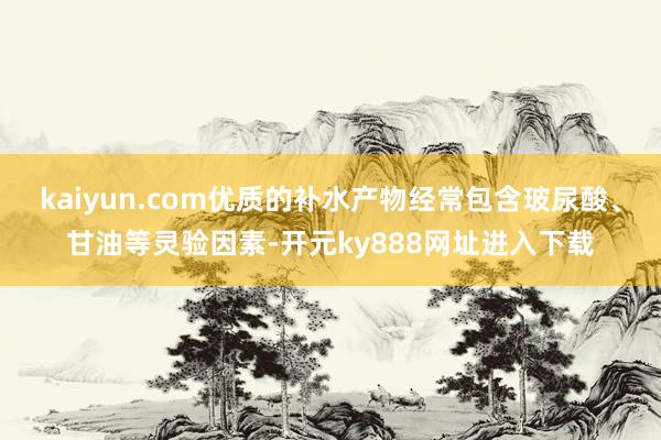 kaiyun.com优质的补水产物经常包含玻尿酸、甘油等灵验因素-开元ky888网址进入下载