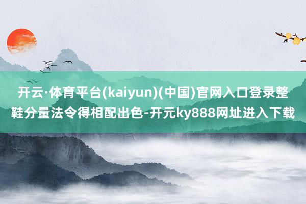 开云·体育平台(kaiyun)(中国)官网入口登录整鞋分量法令得相配出色-开元ky888网址进入下载