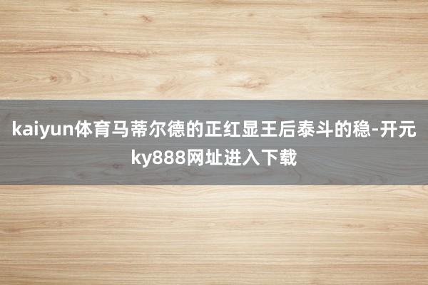 kaiyun体育马蒂尔德的正红显王后泰斗的稳-开元ky888网址进入下载