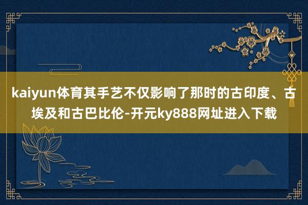 kaiyun体育其手艺不仅影响了那时的古印度、古埃及和古巴比伦-开元ky888网址进入下载