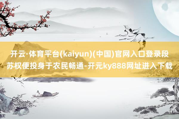 开云·体育平台(kaiyun)(中国)官网入口登录段苏权便投身于农民畅通-开元ky888网址进入下载