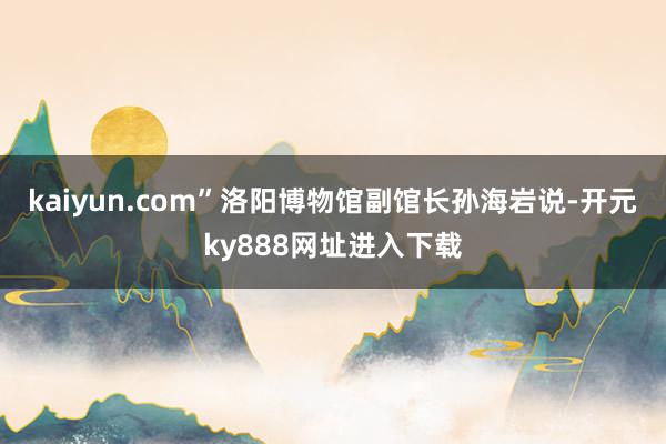 kaiyun.com”洛阳博物馆副馆长孙海岩说-开元ky888网址进入下载