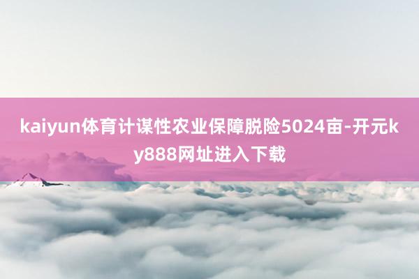 kaiyun体育计谋性农业保障脱险5024亩-开元ky888网址进入下载