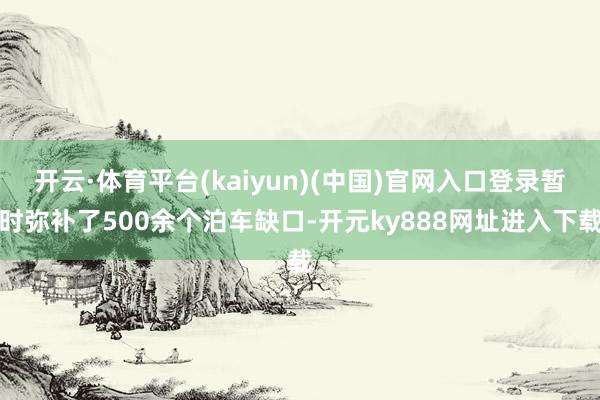 开云·体育平台(kaiyun)(中国)官网入口登录暂时弥补了500余个泊车缺口-开元ky888网址进入下载