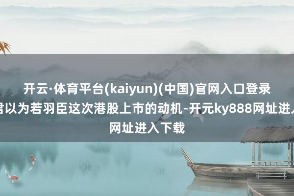 开云·体育平台(kaiyun)(中国)官网入口登录清扬君以为若羽臣这次港股上市的动机-开元ky888网址进入下载