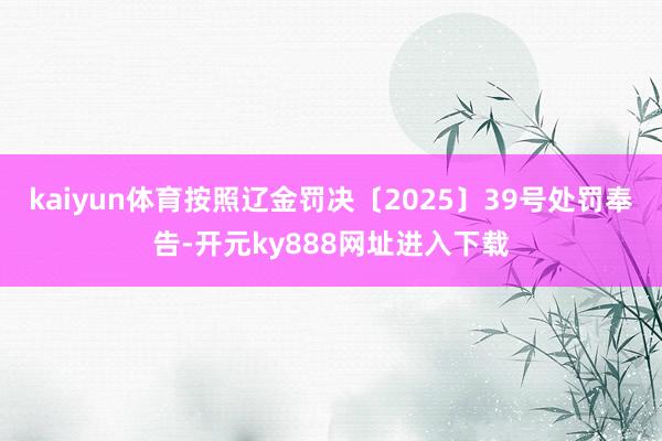 kaiyun体育按照辽金罚决〔2025〕39号处罚奉告-开元ky888网址进入下载