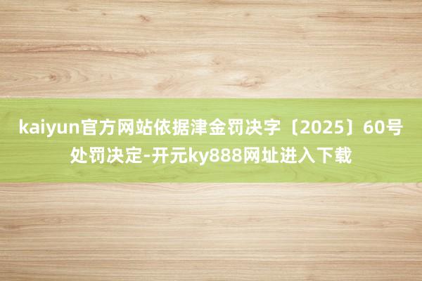 kaiyun官方网站依据津金罚决字〔2025〕60号处罚决定-开元ky888网址进入下载