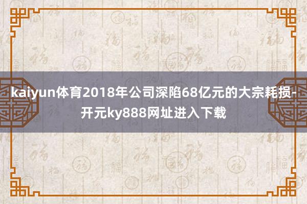 kaiyun体育2018年公司深陷68亿元的大宗耗损-开元ky888网址进入下载