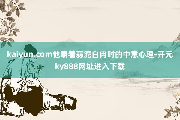 kaiyun.com他嚼着蒜泥白肉时的中意心理-开元ky888网址进入下载