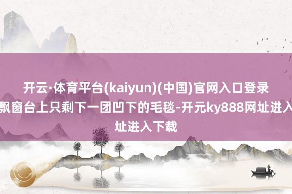 开云·体育平台(kaiyun)(中国)官网入口登录客厅飘窗台上只剩下一团凹下的毛毯-开元ky888网址进入下载