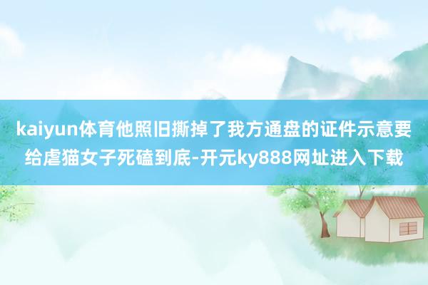 kaiyun体育他照旧撕掉了我方通盘的证件示意要给虐猫女子死磕到底-开元ky888网址进入下载