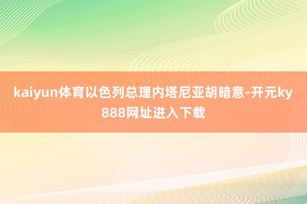 kaiyun体育以色列总理内塔尼亚胡暗意-开元ky888网址进入下载