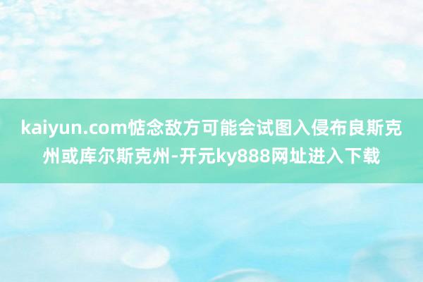 kaiyun.com惦念敌方可能会试图入侵布良斯克州或库尔斯克州-开元ky888网址进入下载