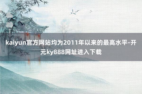 kaiyun官方网站均为2011年以来的最高水平-开元ky888网址进入下载