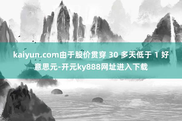 kaiyun.com由于股价贯穿 30 多天低于 1 好意思元-开元ky888网址进入下载