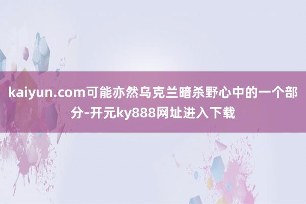 kaiyun.com可能亦然乌克兰暗杀野心中的一个部分-开元ky888网址进入下载