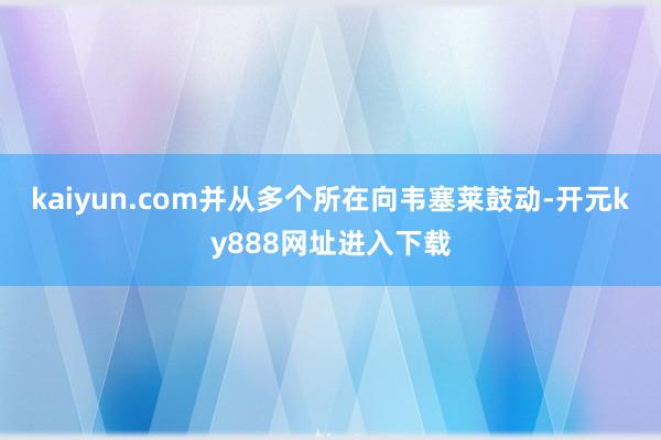 kaiyun.com并从多个所在向韦塞莱鼓动-开元ky888网址进入下载