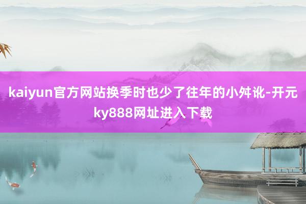 kaiyun官方网站换季时也少了往年的小舛讹-开元ky888网址进入下载