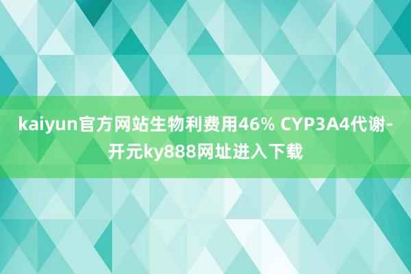 kaiyun官方网站生物利费用46% CYP3A4代谢-开元ky888网址进入下载