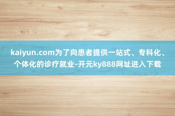 kaiyun.com为了向患者提供一站式、专科化、个体化的诊疗就业-开元ky888网址进入下载