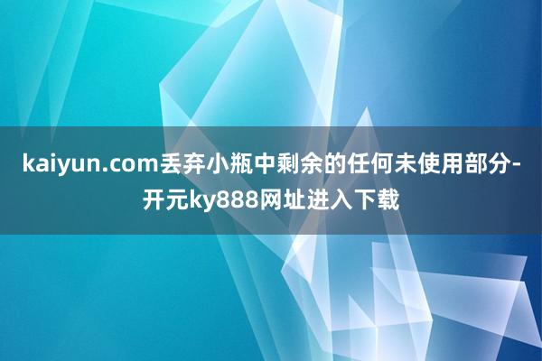 kaiyun.com丢弃小瓶中剩余的任何未使用部分-开元ky888网址进入下载