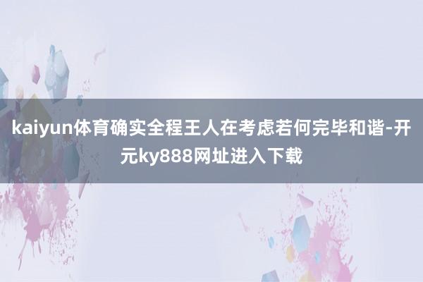 kaiyun体育确实全程王人在考虑若何完毕和谐-开元ky888网址进入下载