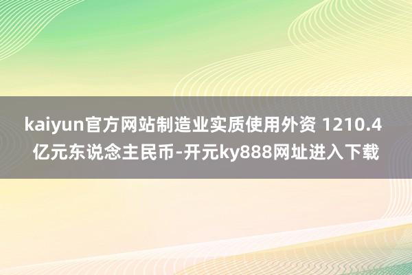 kaiyun官方网站制造业实质使用外资 1210.4 亿元东说念主民币-开元ky888网址进入下载
