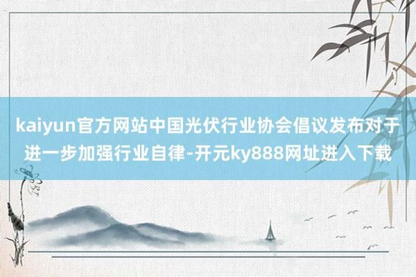 kaiyun官方网站中国光伏行业协会倡议发布对于进一步加强行业自律-开元ky888网址进入下载