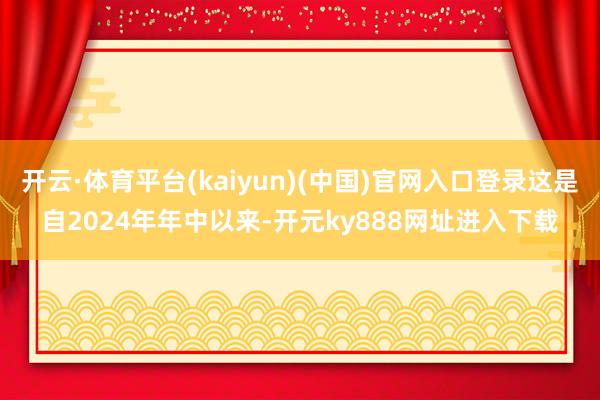 开云·体育平台(kaiyun)(中国)官网入口登录这是自2024年年中以来-开元ky888网址进入下载