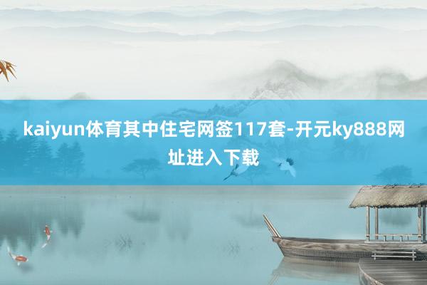 kaiyun体育其中住宅网签117套-开元ky888网址进入下载