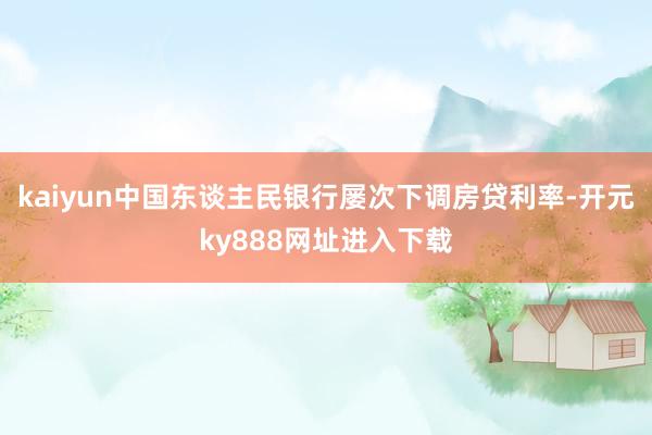 kaiyun中国东谈主民银行屡次下调房贷利率-开元ky888网址进入下载