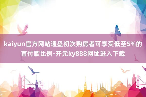 kaiyun官方网站通盘初次购房者可享受低至5%的首付款比例-开元ky888网址进入下载