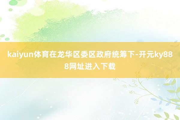 kaiyun体育在龙华区委区政府统筹下-开元ky888网址进入下载