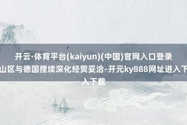 开云·体育平台(kaiyun)(中国)官网入口登录南山区与德国捏续深化经贸妥洽-开元ky888网址进入下载