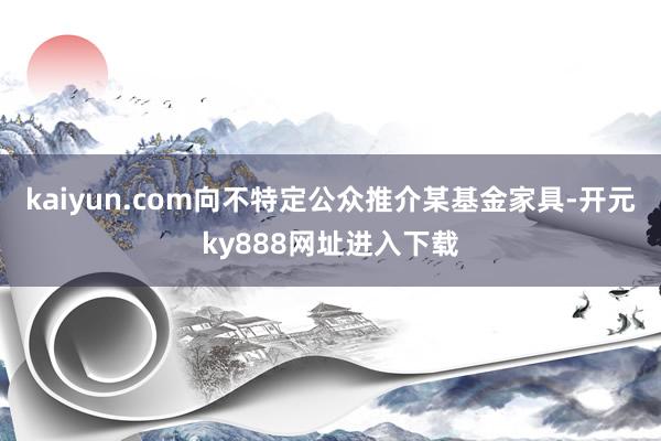 kaiyun.com向不特定公众推介某基金家具-开元ky888网址进入下载