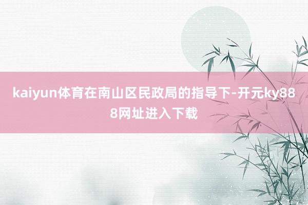 kaiyun体育在南山区民政局的指导下-开元ky888网址进入下载